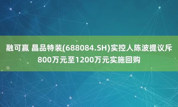 融可赢 晶品特装(688084.SH)实控人陈波提议斥800万元至1200万元实施回购
