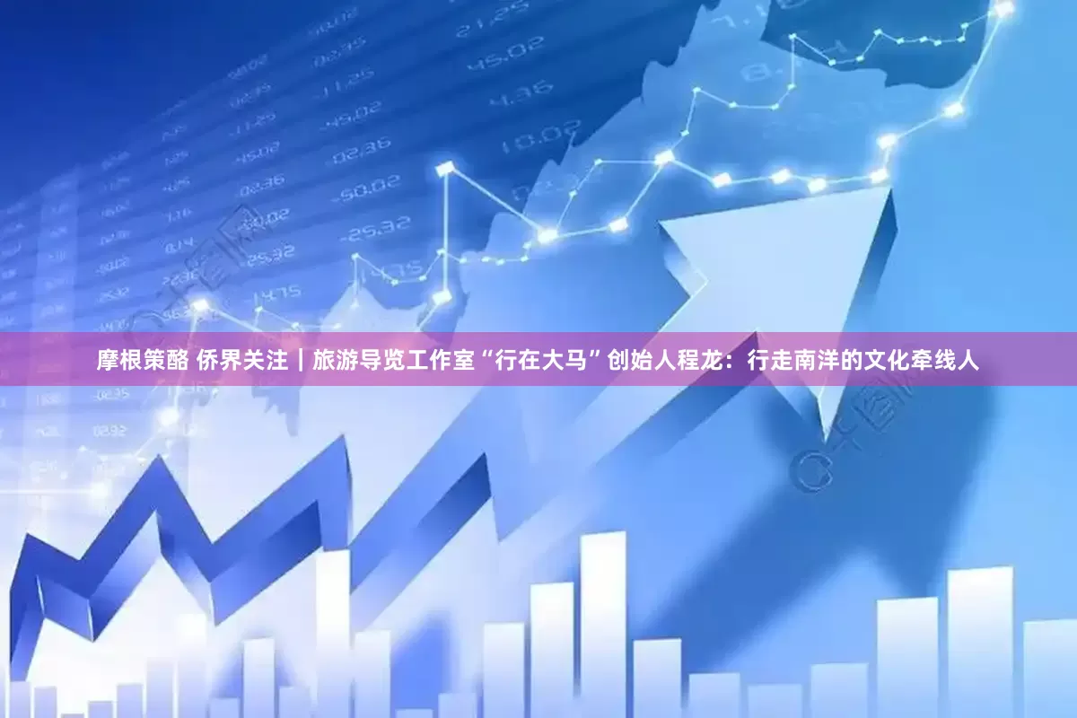 摩根策酪 侨界关注｜旅游导览工作室“行在大马”创始人程龙：行走南洋的文化牵线人