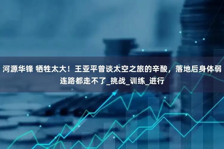河源华锋 牺牲太大！王亚平曾谈太空之旅的辛酸，落地后身体弱连路都走不了_挑战_训练_进行