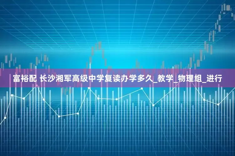 富裕配 长沙湘军高级中学复读办学多久_教学_物理组_进行