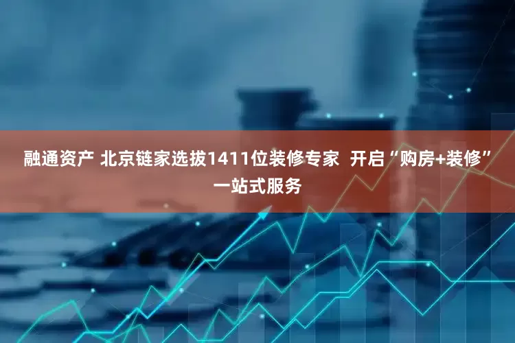 融通资产 北京链家选拔1411位装修专家  开启“购房+装修”一站式服务