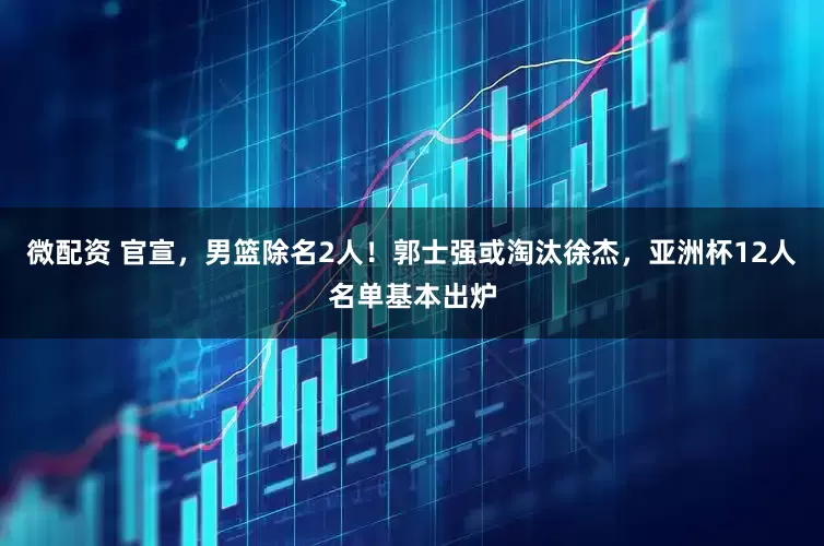 微配资 官宣，男篮除名2人！郭士强或淘汰徐杰，亚洲杯12人名单基本出炉