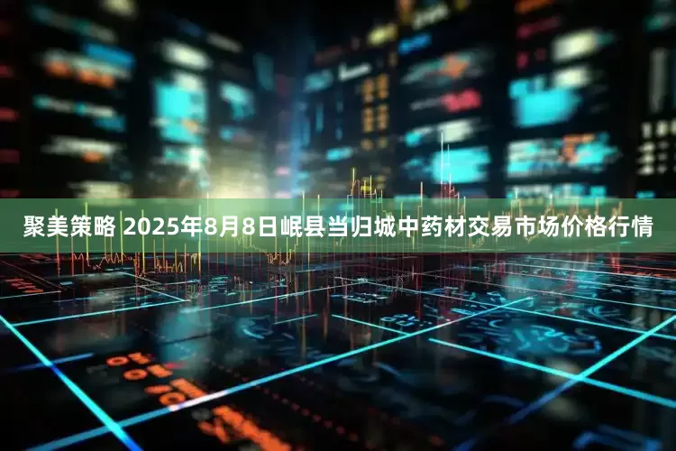 聚美策略 2025年8月8日岷县当归城中药材交易市场价格行情