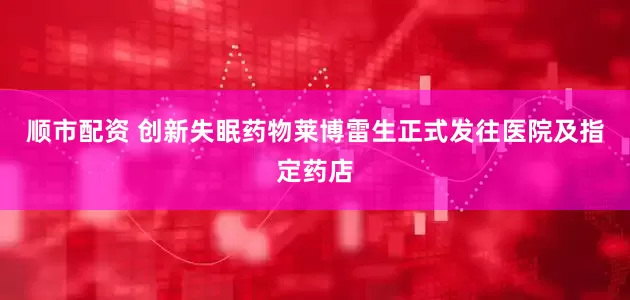 顺市配资 创新失眠药物莱博雷生正式发往医院及指定药店
