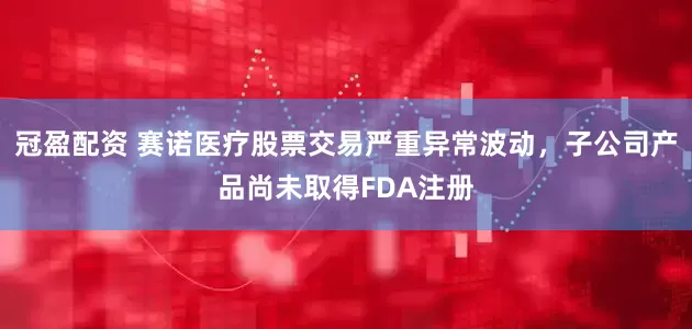 冠盈配资 赛诺医疗股票交易严重异常波动，子公司产品尚未取得FDA注册