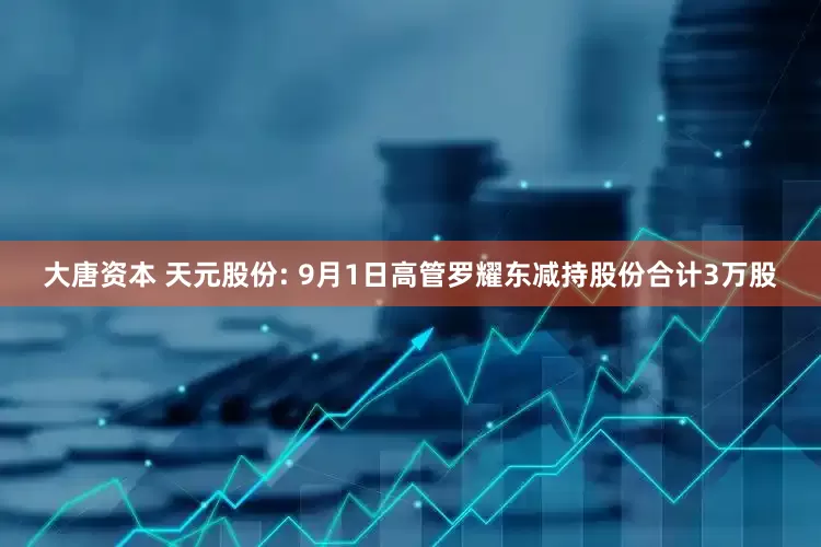 大唐资本 天元股份: 9月1日高管罗耀东减持股份合计3万股