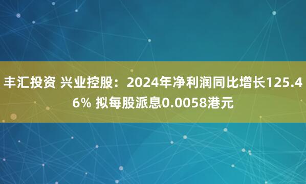 丰汇投资 兴业控股：2024年净利润同比增长125.46% 拟每股派息0.0058港元