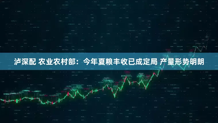 泸深配 农业农村部：今年夏粮丰收已成定局 产量形势明朗
