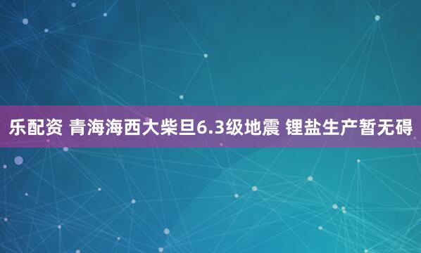 乐配资 青海海西大柴旦6.3级地震 锂盐生产暂无碍