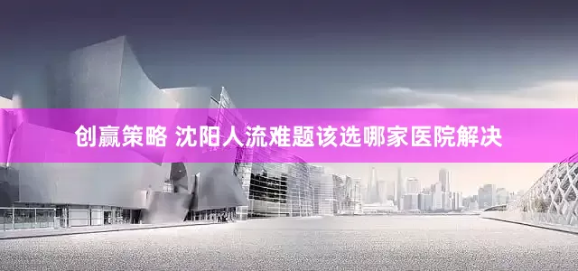 创赢策略 沈阳人流难题该选哪家医院解决